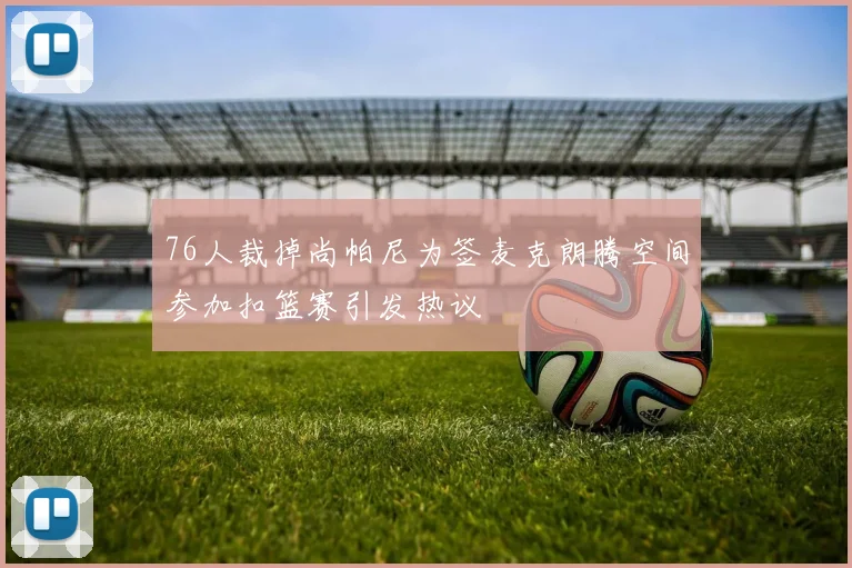 76人裁掉尚帕尼为签麦克朗腾空间参加扣篮赛引发热议
