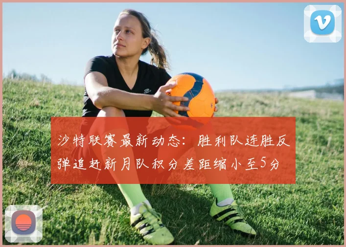 沙特联赛最新动态：胜利队连胜反弹追赶新月队积分差距缩小至5分