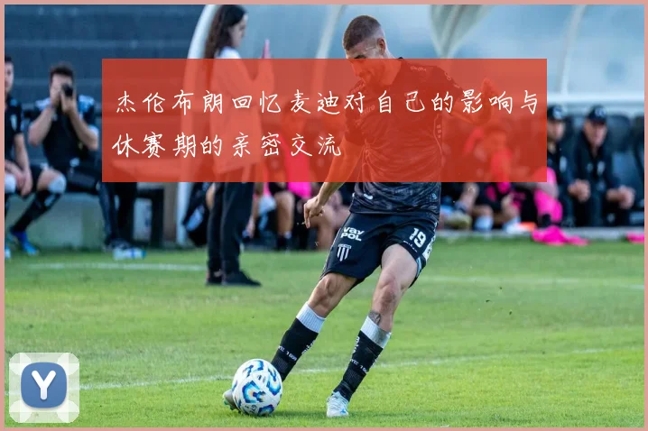 杰伦布朗回忆麦迪对自己的影响与休赛期的亲密交流