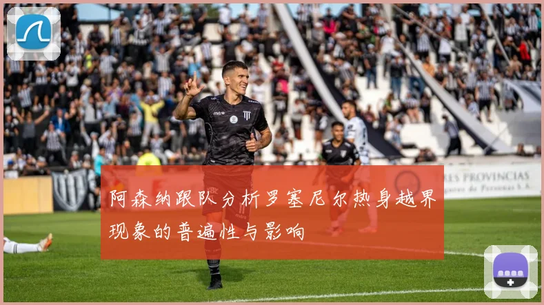 阿森纳跟队分析罗塞尼尔热身越界现象的普遍性与影响
