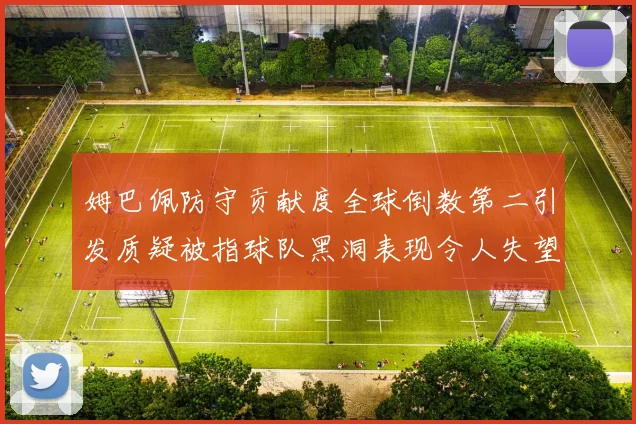 姆巴佩防守贡献度全球倒数第二引发质疑被指球队黑洞表现令人失望