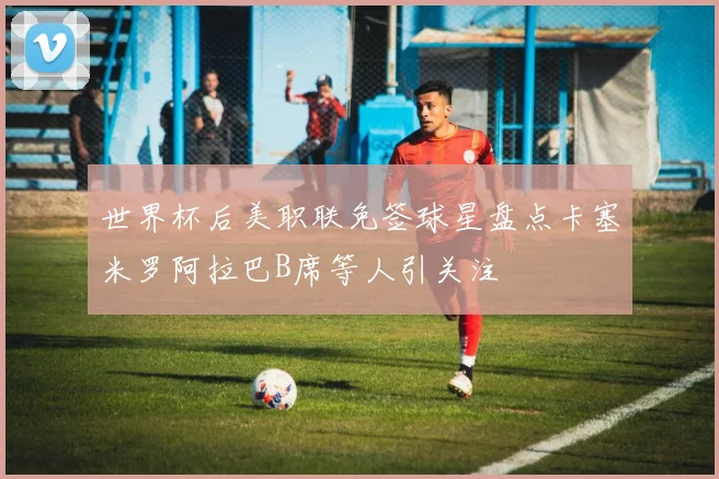 世界杯后美职联免签球星盘点卡塞米罗阿拉巴B席等人引关注