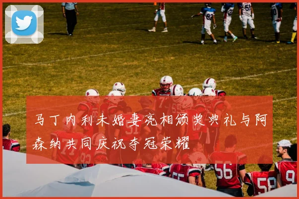 马丁内利未婚妻亮相颁奖典礼与阿森纳共同庆祝夺冠荣耀