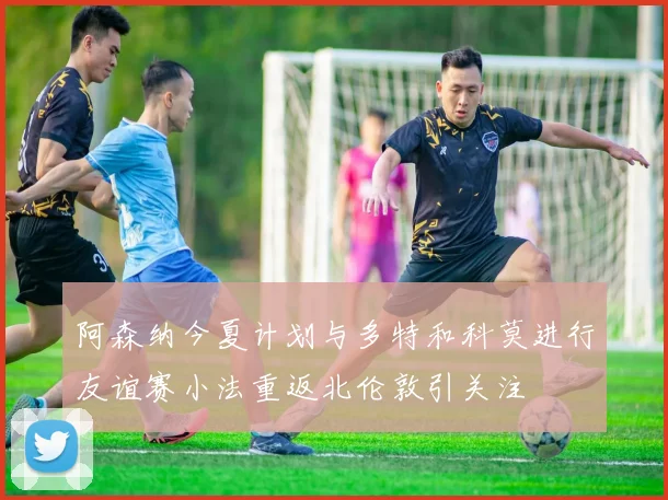 阿森纳今夏计划与多特和科莫进行友谊赛小法重返北伦敦引关注