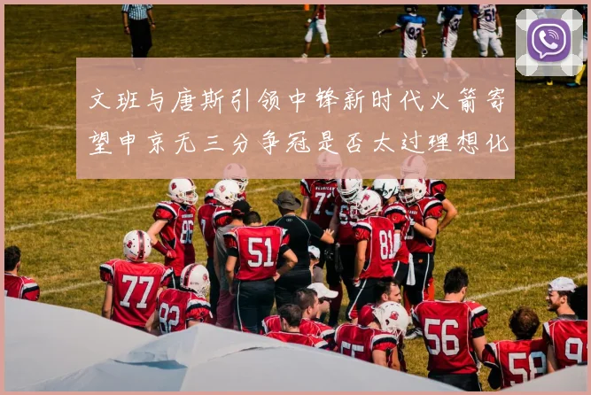 文班与唐斯引领中锋新时代火箭寄望申京无三分争冠是否太过理想化