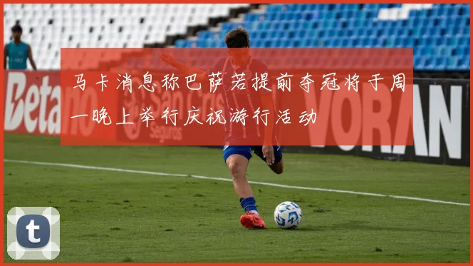 马卡消息称巴萨若提前夺冠将于周一晚上举行庆祝游行活动