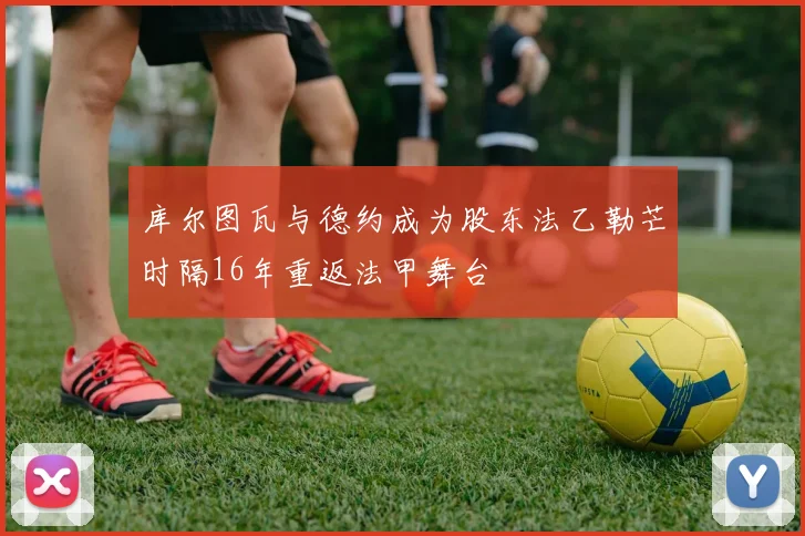 库尔图瓦与德约成为股东法乙勒芒时隔16年重返法甲舞台