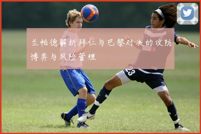 兰帕德解析拜仁与巴黎对决的攻防博弈与风险管理