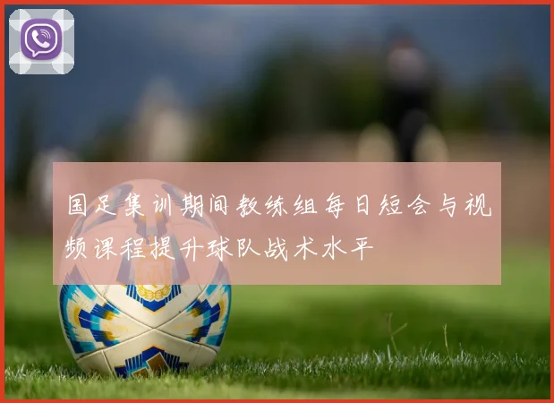 国足集训期间教练组每日短会与视频课程提升球队战术水平